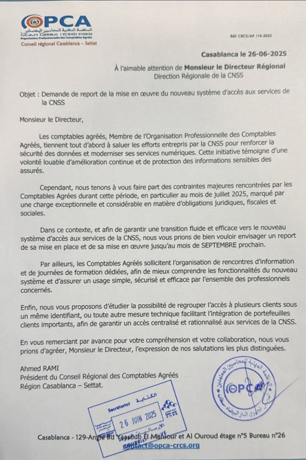 Demande de report de la mise en oeuvre du nouveau système d'accès aux services de la CNSS
Monsieur le Directeur,
les comptables agréés, membres de l'Organisation Profesionnelle des Comptables Agréés, tiennent tout d'abord à saluer les efforts entrepris par la CNSS pour renforcer la sécurité des données et moderniser les services numériques.Cette initiative témoigne d'une volonté louable d'amélioration continue et de protection des données sensibles des assurés.
Cependant, nous tenons à vous faire part des contraintes majeures rencontrées par les Comptables Agréés durant cette période, en particulier au mois de Juillet 2025, marqué par une charge et exceptionnelle et considérable en matières d'obligations juridiques, fiscales et sociales.
Dans ce contexte et afin de garantir une transition fluide et efficace vers le nouveau système d'accès aux services de la CNSS, nous vous prions de bien vouloir envisager un report de sa mise en place et de sa mise en oeuvre jusqu'au mois de SEPTEMBRE prochain.
Par ailleurs les Comptables Agréés sollicitent l'organisation de rencontres d'information et de journées de formation dédiées, afin de mieux comprendre les fonctionnalités du nouveau système et d'assurer un usage simple, sécurisé et efficace par l'ensemble des professionels concernés.
Enfin, nous vous proposons d'étudier la possibilité de regrouper l'accès à plusieurs clients sous un même identifiant, ou toute autre mesure technique facilitant l'intégration de portefeuilles clients importants, afin de garantir un accès centralisé et rationnalisé aux services de la CNSS.
En vous remerciant par avance pour votre compréhension et votre collaboration, nous vous prions d'agréer, Monsieur le Directeur, l'expression de nos salutations les plus distinguées
Ahmed RAMI
Président du Conseil des Comptables Agréés
Région de Casablanca - Settat